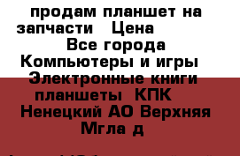 продам планшет на запчасти › Цена ­ 1 000 - Все города Компьютеры и игры » Электронные книги, планшеты, КПК   . Ненецкий АО,Верхняя Мгла д.